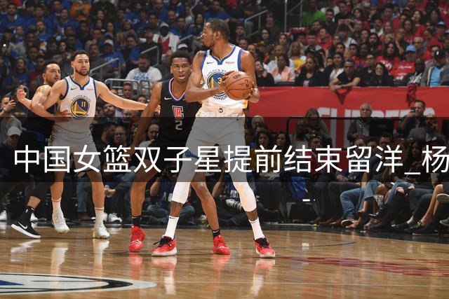 中国女篮双子星提前结束留洋 杨舒予NBL1联赛场均18+4+5惊艳收官
